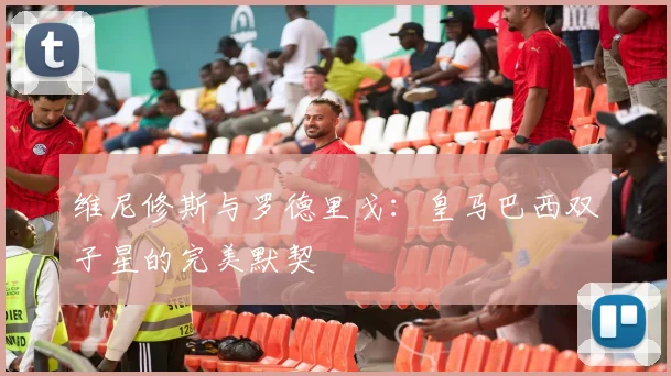 维尼修斯与罗德里戈：皇马巴西双子星的完美默契