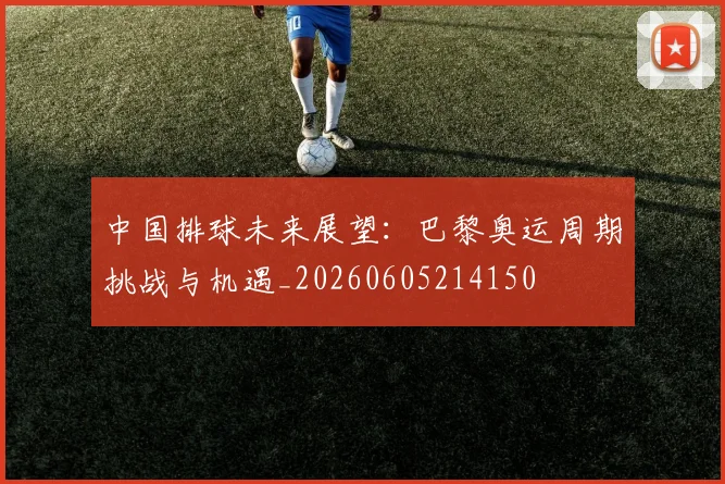 中国排球未来展望：巴黎奥运周期挑战与机遇_20260605214150