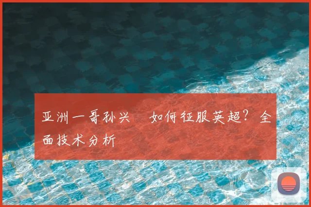 亚洲一哥孙兴慜如何征服英超?全面技术分析
