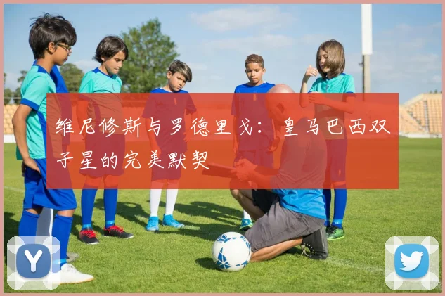 维尼修斯与罗德里戈:皇马巴西双子星的完美默契
